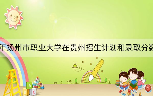 2024年扬州市职业大学在贵州招生计划和录取分数线是多少？贵州考生2025年参考