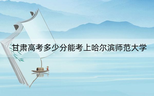 甘肃高考多少分能考上哈尔滨师范大学？2024年历史类最低488分 物理类469分