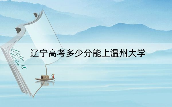辽宁高考多少分能上温州大学？附2022-2024年最低录取分数线