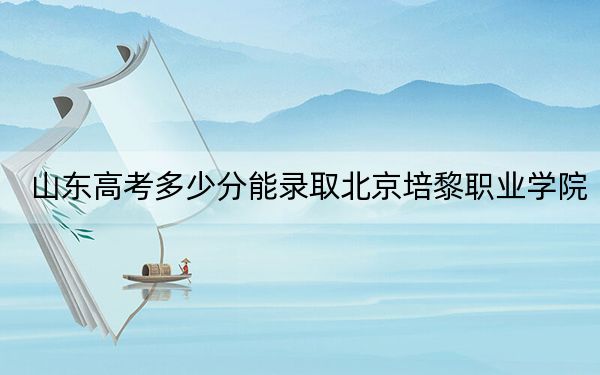 山东高考多少分能录取北京培黎职业学院？2024年综合投档线216分