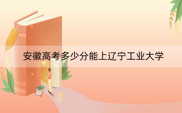 安徽高考多少分能上辽宁工业大学？附2022-2024年最低录取分数线