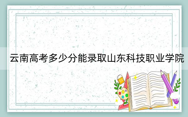 云南高考多少分能录取山东科技职业学院？2024年文科录取分384分 理科录取分341分