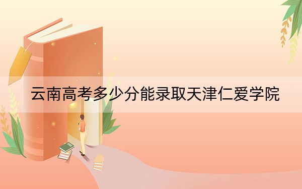 云南高考多少分能录取天津仁爱学院？2024年文科投档线491分 理科最低423分