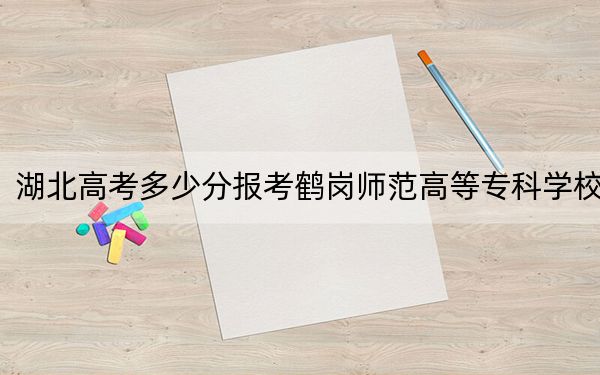 湖北高考多少分报考鹤岗师范高等专科学校？附2022-2024年最低录取分数线