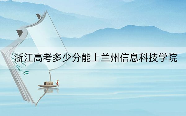 浙江高考多少分能上兰州信息科技学院？2024年综合最低462分