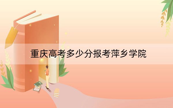 重庆高考多少分报考萍乡学院？2024年历史类491分 物理类最低490分