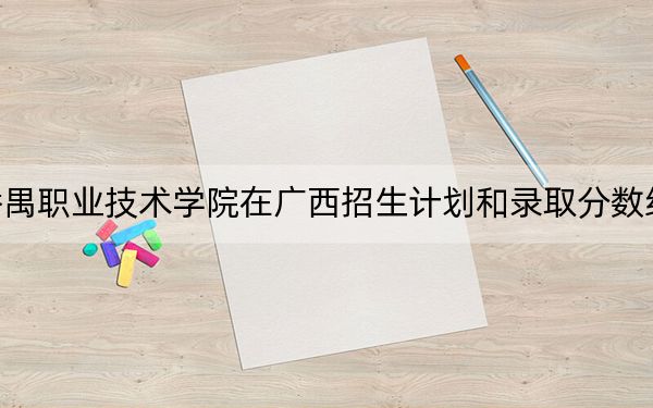 广州番禺职业技术学院在广西招生计划和录取分数线是多少？2025广西考生参考
