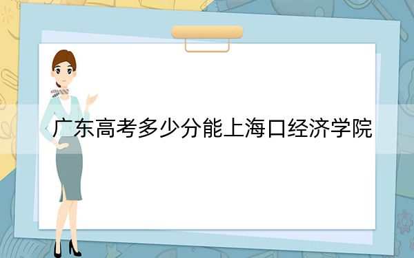 广东高考多少分能上海口经济学院？附2022-2024年最低录取分数线