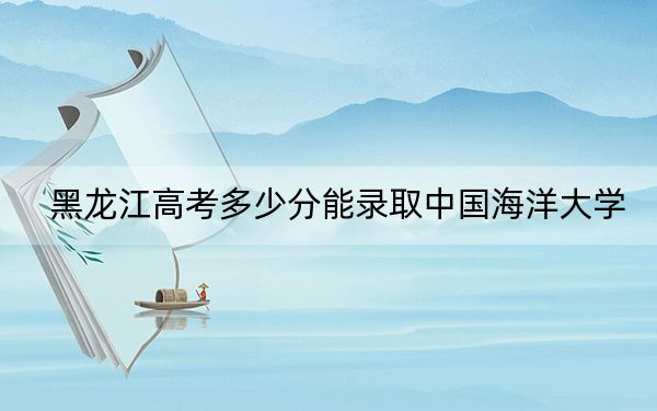 黑龙江高考多少分能录取中国海洋大学？附2022-2024年最低录取分数线