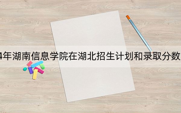 2024年湖南信息学院在湖北招生计划和录取分数线是多少？湖北考生2025年参考