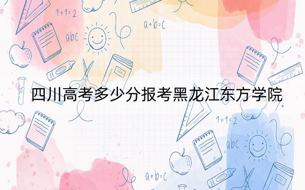 四川高考多少分报考黑龙江东方学院？2024年文科录取分466分 理科465分