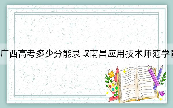 广西高考多少分能录取南昌应用技术师范学院?附2022-2024年最低录取分数线