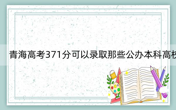 青海高考371分可以录取那些公办本科高校?(附带2022-2024年371录取大学名单)