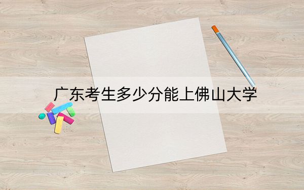 广东考生多少分能上佛山大学？附2022-2024年最低录取分数线