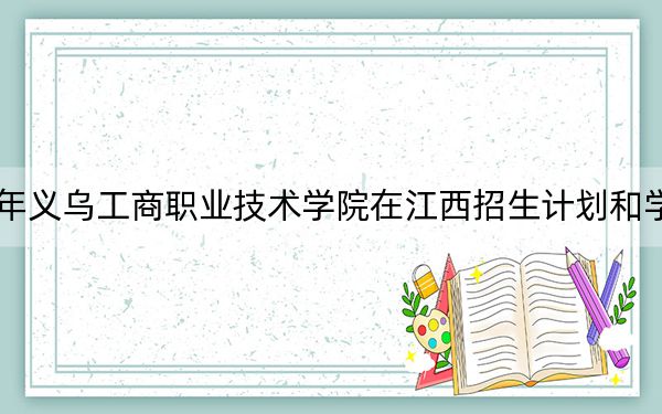 2024年义乌工商职业技术学院在江西招生计划和学费是多少？录取分数线是多少？