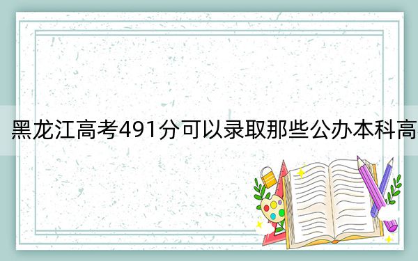 黑龙江高考491分可以录取那些公办本科高校？ 2024年一共58所大学录取