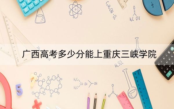 广西高考多少分能上重庆三峡学院？2024年历史类录取分478分 物理类496分