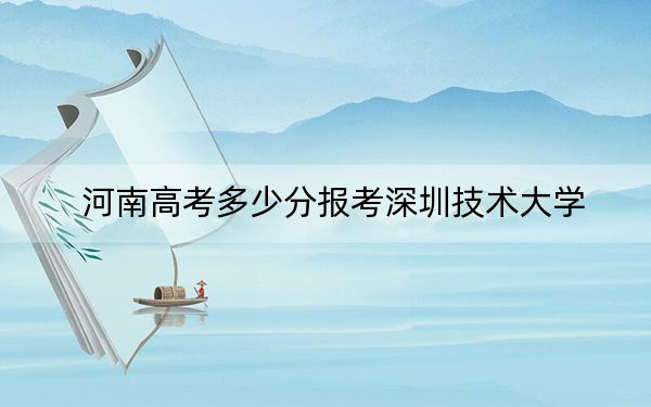 河南高考多少分报考深圳技术大学？2024年文科录取分557分 理科录取分587分