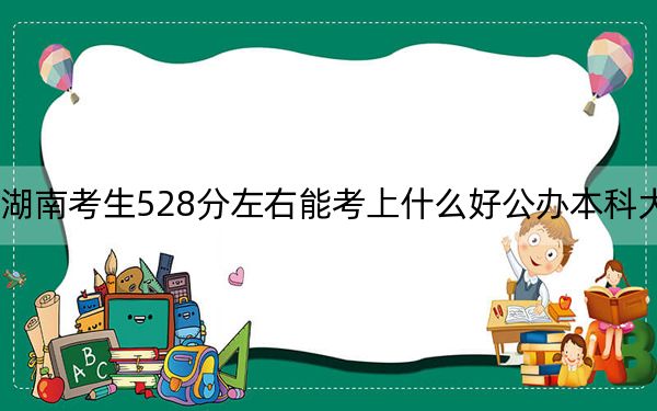 湖南考生528分左右能考上什么好公办本科大学？