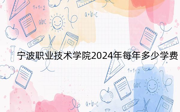 宁波职业技术学院2024年每年多少学费？每年6000元-7500元（供江西考生参考）
