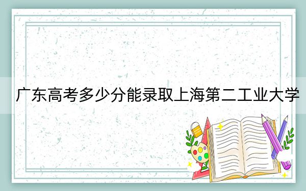广东高考多少分能录取上海第二工业大学？2024年历史类投档线524分 物理类投档线538分