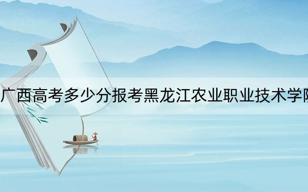 广西高考多少分报考黑龙江农业职业技术学院？附2022-2024年最低录取分数线