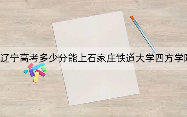 辽宁高考多少分能上石家庄铁道大学四方学院？2024年历史类471分 物理类最低449分