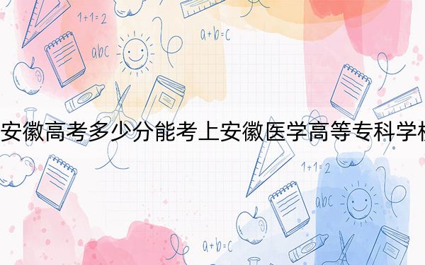 安徽高考多少分能考上安徽医学高等专科学校？2024年历史类投档线441分 物理类录取分445分