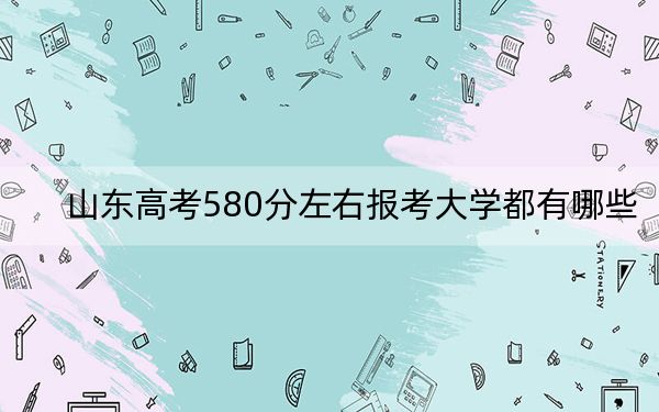 山东高考580分左右报考大学都有哪些？（供2025年考生参考）