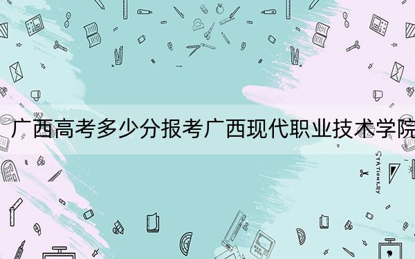 广西高考多少分报考广西现代职业技术学院?附2022-2024年最低录取分数线