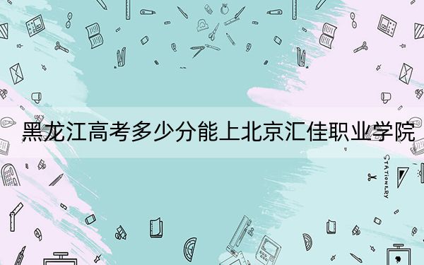 黑龙江高考多少分能上北京汇佳职业学院？附2022-2024年最低录取分数线