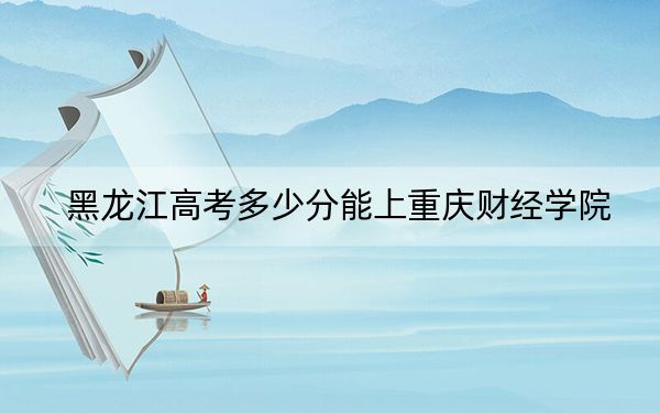 黑龙江高考多少分能上重庆财经学院？2024年历史类最低477分 物理类投档线446分