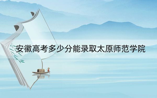 安徽高考多少分能录取太原师范学院？附带近三年最低录取分数线