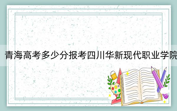 青海高考多少分报考四川华新现代职业学院？2024年文科录取分271分 理科最低228分