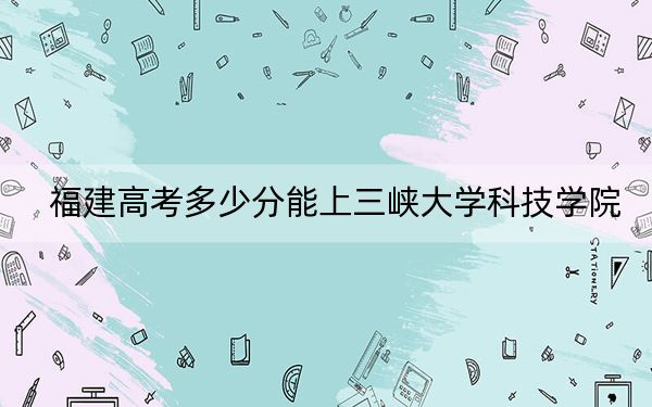 福建高考多少分能上三峡大学科技学院？附2022-2024年最低录取分数线