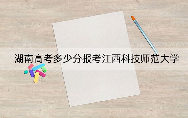 湖南高考多少分报考江西科技师范大学？2024年历史类投档线523分 物理类录取分481分