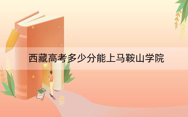 西藏高考多少分能上马鞍山学院？附2022-2024年最低录取分数线
