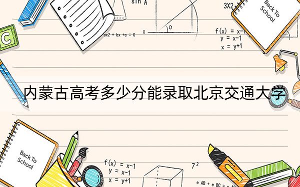 内蒙古高考多少分能录取北京交通大学?2024年文科548分 理科632分