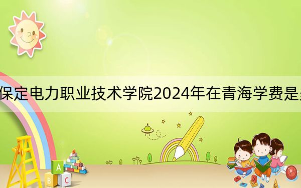 保定电力职业技术学院2024年在青海学费是多少?青海考生2025年参考