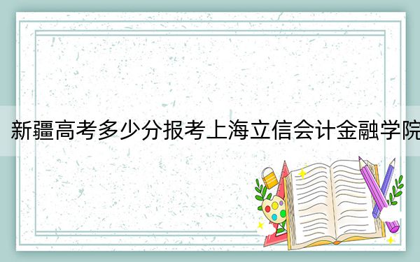 新疆高考多少分报考上海立信会计金融学院？附2022-2024年院校最低投档线