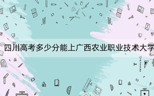 四川高考多少分能上广西农业职业技术大学?附2022-2024年最低录取分数线
