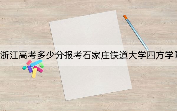 浙江高考多少分报考石家庄铁道大学四方学院？2024年综合录取分479分