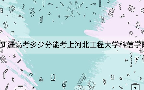 新疆高考多少分能考上河北工程大学科信学院？2024年最低分