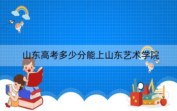 山东高考多少分能上山东艺术学院？附2022-2024年最低录取分数线