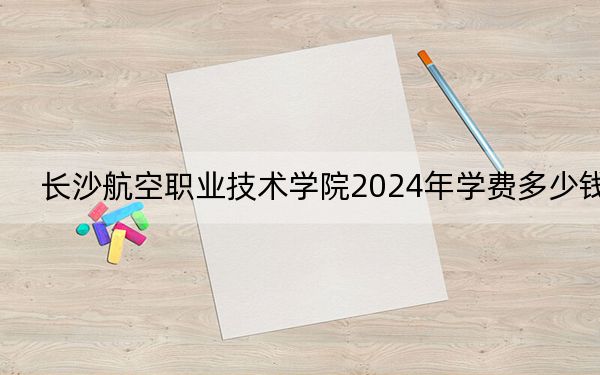 长沙航空职业技术学院2024年学费多少钱？每年7850元（各专业收费标准）