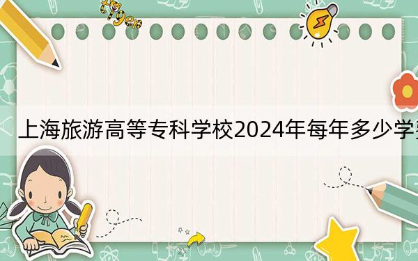 上海旅游高等专科学校2024年每年多少学费？每年6500元到7500元（供江苏考生参考）