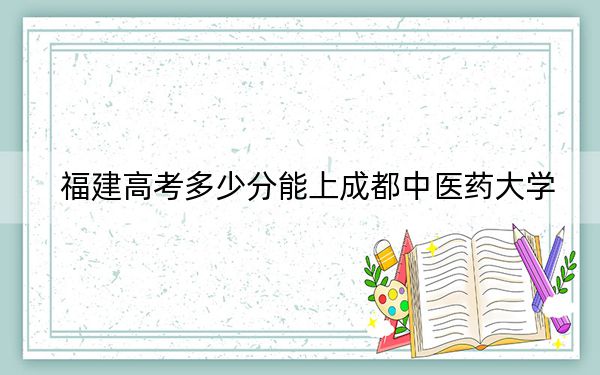 福建高考多少分能上成都中医药大学？附2022-2024年最低录取分数线
