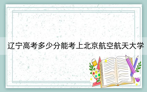 辽宁高考多少分能考上北京航空航天大学？附2022-2024年院校最低投档线