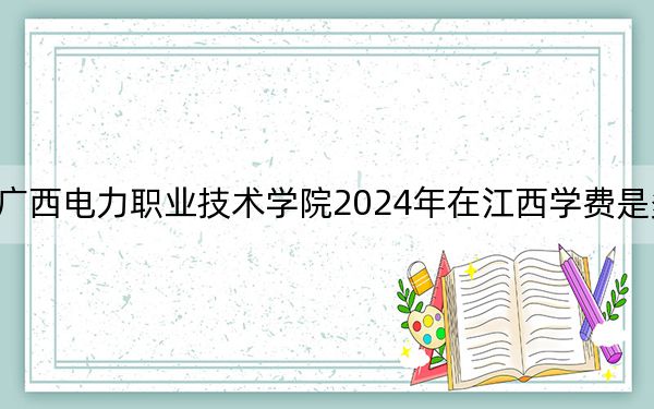 广西电力职业技术学院2024年在江西学费是多少？江西考生2025年参考