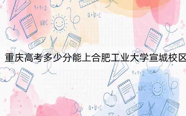 重庆高考多少分能上合肥工业大学宣城校区？2024年历史类最低564分 物理类录取分580分